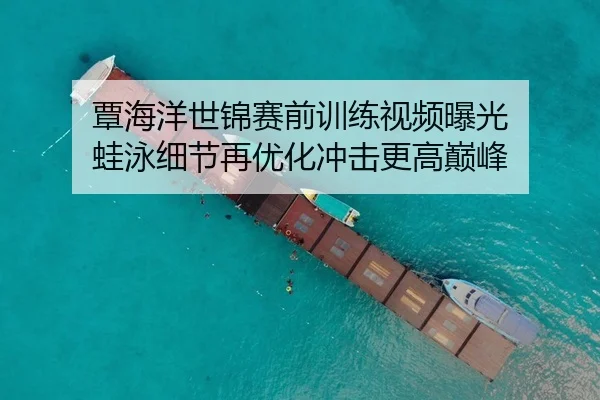 覃海洋世锦赛前训练视频曝光 蛙泳细节再优化冲击更高巅峰