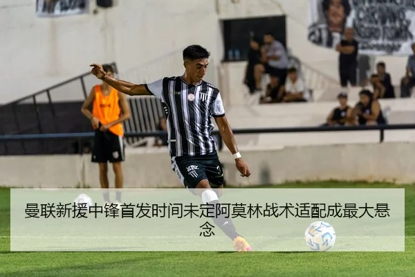 曼联新援中锋首发时间未定阿莫林战术适配成最大悬念